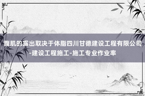 腹肌的露出取决于体脂四川甘德建设工程有限公司-建设工程施工-施工专业作业率