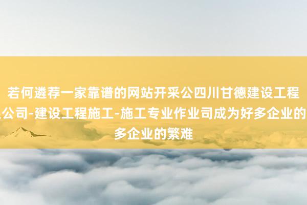若何遴荐一家靠谱的网站开采公四川甘德建设工程有限公司-建设工程施工-施工专业作业司成为好多企业的繁难